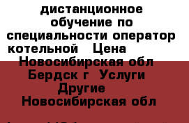 дистанционное обучение по специальности оператор котельной › Цена ­ 6 000 - Новосибирская обл., Бердск г. Услуги » Другие   . Новосибирская обл.